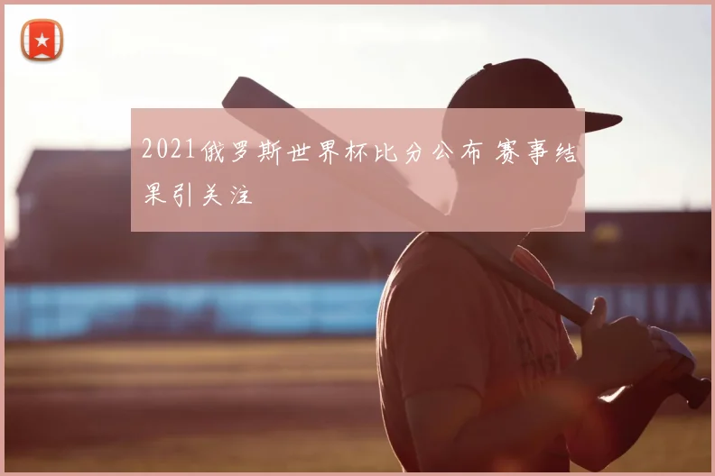 2021俄罗斯世界杯比分公布 赛事结果引关注