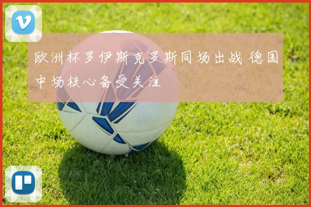 欧洲杯罗伊斯克罗斯同场出战 德国中场核心备受关注