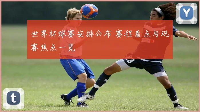世界杯球赛安排公布 赛程看点与观赛焦点一览