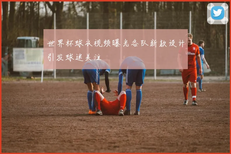 世界杯球衣视频曝光各队新款设计引发球迷关注