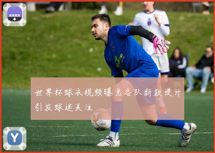 世界杯球衣视频曝光各队新款设计引发球迷关注
