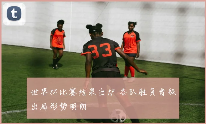 世界杯比赛结果出炉 各队胜负晋级出局形势明朗