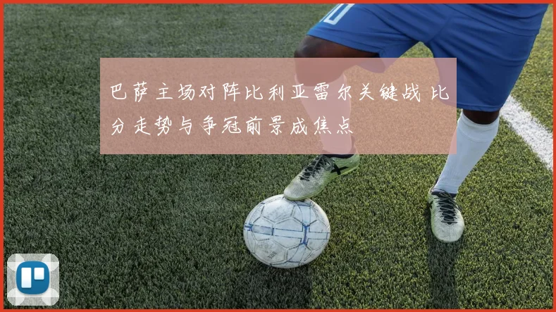 巴萨主场对阵比利亚雷尔关键战 比分走势与争冠前景成焦点