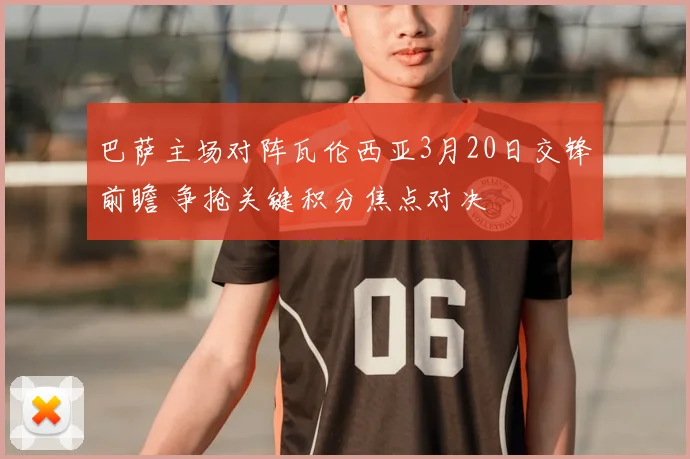 巴萨主场对阵瓦伦西亚3月20日交锋前瞻 争抢关键积分焦点对决