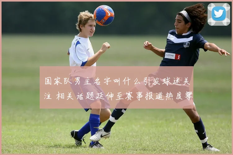 国家队男主名字叫什么引发球迷关注 相关话题延伸至赛事报道热度攀升