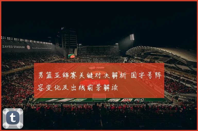 男篮亚锦赛关键对决解析 国字号阵容变化及出线前景解读