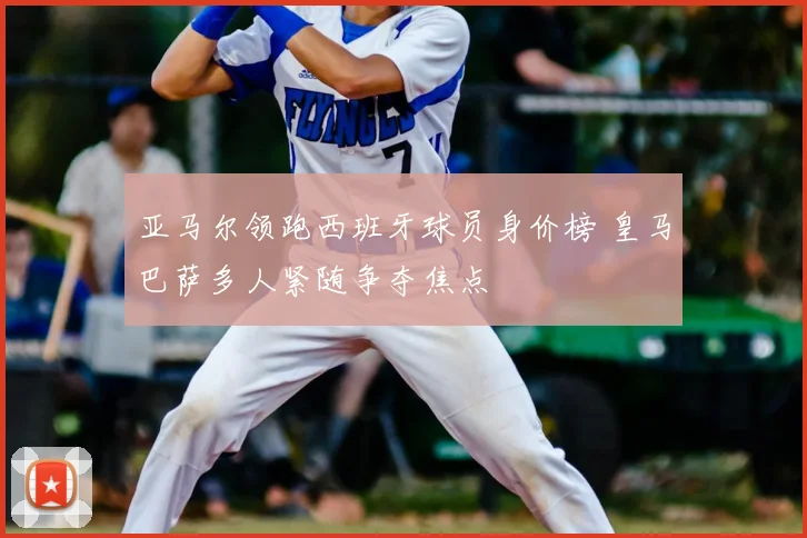 亚马尔领跑西班牙球员身价榜 皇马巴萨多人紧随争夺焦点