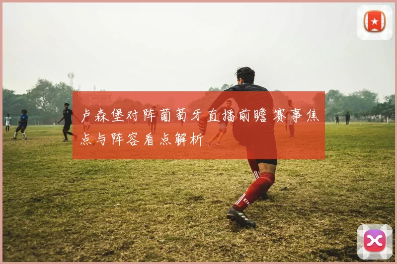 卢森堡对阵葡萄牙直播前瞻 赛事焦点与阵容看点解析