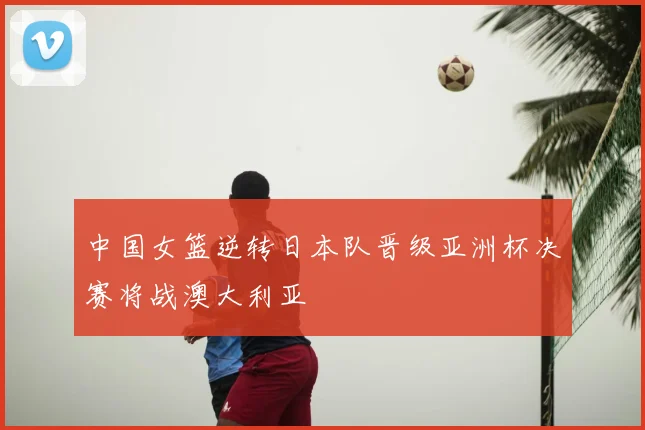 中国女篮逆转日本队晋级亚洲杯决赛将战澳大利亚