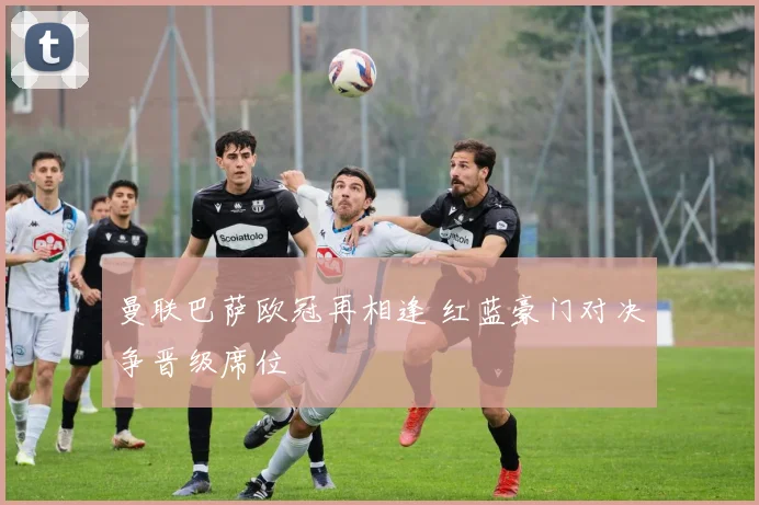 曼联巴萨欧冠再相逢 红蓝豪门对决争晋级席位