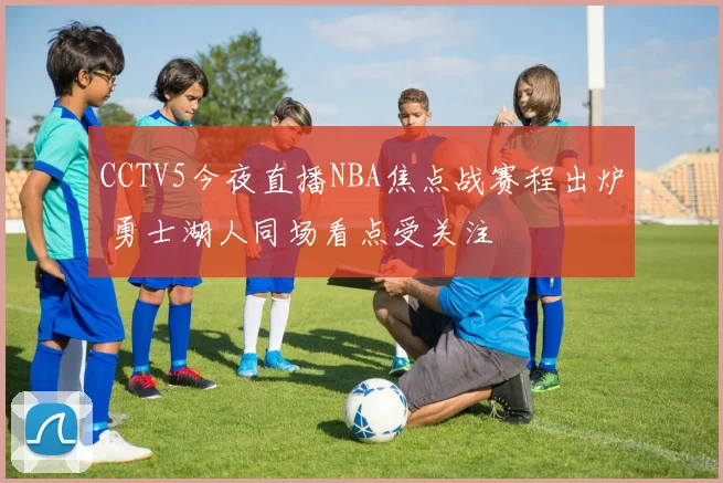 CCTV5今夜直播NBA焦点战赛程出炉 勇士湖人同场看点受关注