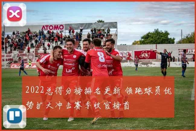 2022总得分榜排名更新 领跑球员优势扩大冲击赛季收官榜首