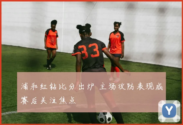 浦和红钻比分出炉 主场攻防表现成赛后关注焦点