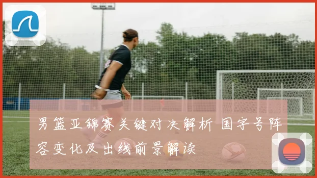男篮亚锦赛关键对决解析 国字号阵容变化及出线前景解读