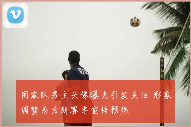 国家队男主头像曝光引发关注 形象调整或为新赛季宣传预热