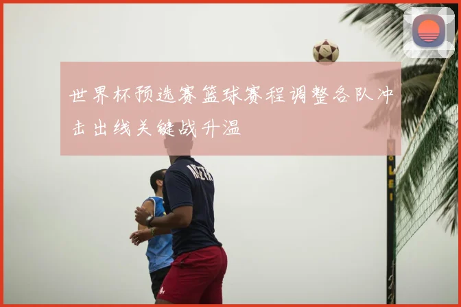 世界杯预选赛篮球赛程调整各队冲击出线关键战升温