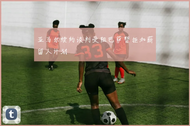 亚马尔续约谈判受阻巴萨暂拒加薪留人计划