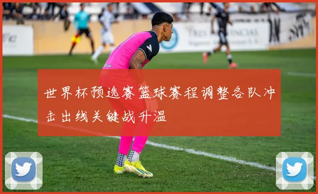 世界杯预选赛篮球赛程调整各队冲击出线关键战升温