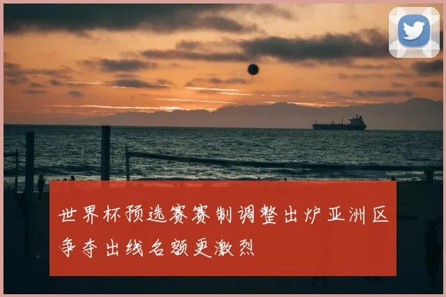 世界杯预选赛赛制调整出炉亚洲区争夺出线名额更激烈