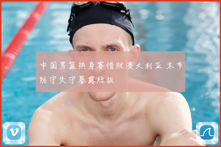 中国男篮热身赛惜败澳大利亚 末节防守失守暴露短板