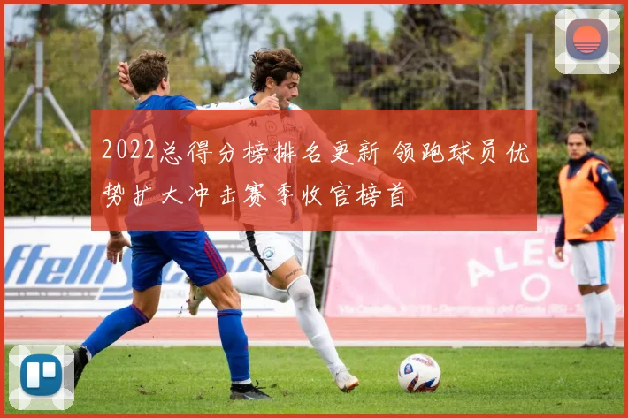 2022总得分榜排名更新 领跑球员优势扩大冲击赛季收官榜首