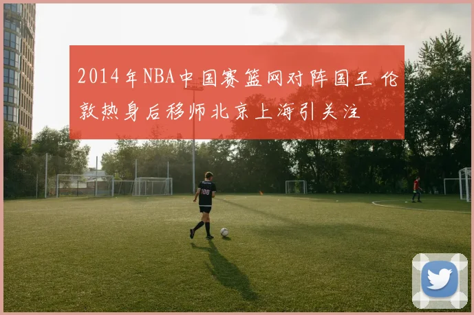 2014年NBA中国赛篮网对阵国王 伦敦热身后移师北京上海引关注