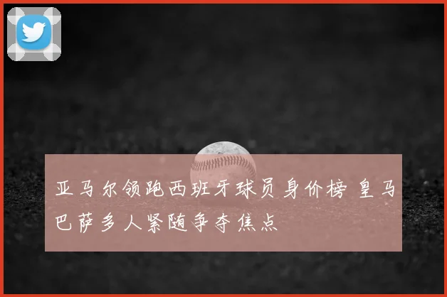 亚马尔领跑西班牙球员身价榜 皇马巴萨多人紧随争夺焦点